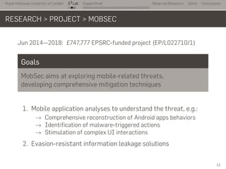 Royal Holloway University of London
. . .
S2
Lab
. . . . . . . . . . . . . . . . . . . . . . . . . . .
CopperDroid Observed Behaviors Demo Conclusions
RESEARCH > PROJECT > MOBSEC
Jun 2014—2018: £747,777 EPSRC-funded project (EP/L022710/1)
Goals
MobSec aims at exploring mobile-related threats,
developing comprehensive mitigation techniques
1. Mobile application analyses to understand the threat, e.g.:
→ Comprehensive reconstruction of Android apps behaviors
→ Identification of malware-triggered actions
→ Stimulation of complex UI interactions
2. Evasion-resistant information leakage solutions
11
 