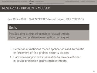 Royal Holloway University of London
. . .
S2
Lab
. . . . . . . . . . . . . . . . . . . . . . . . . . .
CopperDroid Observed Behaviors Demo Conclusions
RESEARCH > PROJECT > MOBSEC
Jun 2014—2018: £747,777 EPSRC-funded project (EP/L022710/1)
Goals
MobSec aims at exploring mobile-related threats,
developing comprehensive mitigation techniques
3. Detection of malicious mobile applications and automatic
enforcement of fine-grained security policies
4. Hardware-supported virtualization to provide efficient
in-device protection against mobile threats
11
 