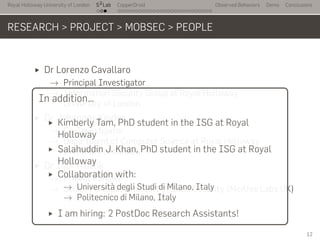 Royal Holloway University of London
. . .
S2
Lab
. . . . . . . . . . . . . . . . . . . . . . . . . . .
CopperDroid Observed Behaviors Demo Conclusions
RESEARCH > PROJECT > MOBSEC > PEOPLE
Dr Lorenzo Cavallaro
→ Principal Investigator
→ Information Security Group at Royal Holloway
University of London
Dr Johannes Kinder
→ Co-Investigator
→ Department of Computer Science at Royal Holloway
University of London
Dr Igor Muttik
→ Project Partner
→ Senior Principal Architect at Intel Security (McAfee Labs UK)
..
In addition…
Kimberly Tam, PhD student in the ISG at Royal
Holloway
Salahuddin J. Khan, PhD student in the ISG at Royal
Holloway
Collaboration with:
→ Università degli Studi di Milano, Italy
→ Politecnico di Milano, Italy
I am hiring: 2 PostDoc Research Assistants!
12
 