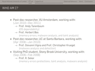 Royal Holloway University of London
. . .
S2
Lab
. . . . . . . . . . . . . . . . . . . . . . . . . . .
CopperDroid Observed Behaviors Demo Conclusions
WHO AM I?
Post-doc researcher, VU Amsterdam, working with:
(Jan 2010—Dec 2011)
→ Prof. Andy Tanenbaum
(OS dependability)
→ Prof. Herbert Bos
(memory errors, malware analysis, and taint analysis)
Post-doc researcher, UC at Santa Barbara, working with:
(Apr 2008—Jan 2010)
→ Prof. Giovanni Vigna and Prof. Christopher Kruegel
(malware analysis and detection)
Visiting PhD student, Stony Brook University, working with:
(Sep 2006—Feb 2008)
→ Prof. R. Sekar
(memory errors protections, taint analysis, malware analysis)
2
 