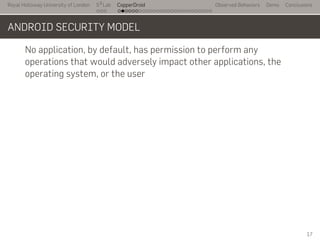 Royal Holloway University of London
. . .
S2
Lab
. . . . . . . . . . . . . . . . . . . . . . . . . . .
CopperDroid Observed Behaviors Demo Conclusions
ANDROID SECURITY MODEL
No application, by default, has permission to perform any
operations that would adversely impact other applications, the
operating system, or the user
17
 