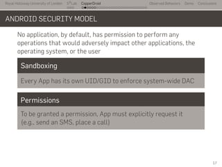 Royal Holloway University of London
. . .
S2
Lab
. . . . . . . . . . . . . . . . . . . . . . . . . . .
CopperDroid Observed Behaviors Demo Conclusions
ANDROID SECURITY MODEL
No application, by default, has permission to perform any
operations that would adversely impact other applications, the
operating system, or the user
Sandboxing
Every App has its own UID/GID to enforce system-wide DAC
Permissions
To be granted a permission, App must explicitly request it
(e.g., send an SMS, place a call)
17
 