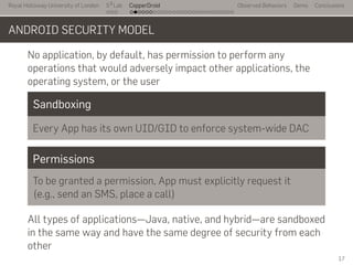 Royal Holloway University of London
. . .
S2
Lab
. . . . . . . . . . . . . . . . . . . . . . . . . . .
CopperDroid Observed Behaviors Demo Conclusions
ANDROID SECURITY MODEL
No application, by default, has permission to perform any
operations that would adversely impact other applications, the
operating system, or the user
Sandboxing
Every App has its own UID/GID to enforce system-wide DAC
Permissions
To be granted a permission, App must explicitly request it
(e.g., send an SMS, place a call)
All types of applications—Java, native, and hybrid—are sandboxed
in the same way and have the same degree of security from each
other
17
 