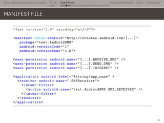 Royal Holloway University of London
. . .
S2
Lab
. . . . . . . . . . . . . . . . . . . . . . . . . . .
CopperDroid Observed Behaviors Demo Conclusions
MANIFEST FILE
<?xml version="1.0" encoding="utf-8"?>
<manifest xmlns:android="http://schemas.android.com/[...]"
package="test.AndroidSMS"
android:versionCode="1"
android:versionName="1.0">
<uses-permission android:name="[...].RECEIVE_SMS" />
<uses-permission android:name="[...].SEND_SMS" />
<uses-permission android:name="[...].INTERNET" />
<application android:label="@string/app_name" >
<receiver android:name=".SMSReceiver">
<intent-filter>
<action android:name="test.AndroidSMS.SMS_RECEIVED" />
</intent-filter>
</receiver>
</application>
19
 