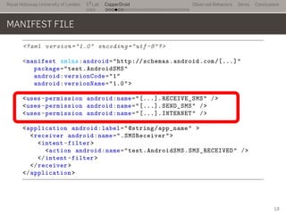 Royal Holloway University of London
. . .
S2
Lab
. . . . . . . . . . . . . . . . . . . . . . . . . . .
CopperDroid Observed Behaviors Demo Conclusions
MANIFEST FILE
<?xml version="1.0" encoding="utf-8"?>
<manifest xmlns:android="http://schemas.android.com/[...]"
package="test.AndroidSMS"
android:versionCode="1"
android:versionName="1.0">
<uses-permission android:name="[...].RECEIVE_SMS" />
<uses-permission android:name="[...].SEND_SMS" />
<uses-permission android:name="[...].INTERNET" />
<application android:label="@string/app_name" >
<receiver android:name=".SMSReceiver">
<intent-filter>
<action android:name="test.AndroidSMS.SMS_RECEIVED" />
</intent-filter>
</receiver>
</application>
..
19
 