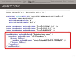 Royal Holloway University of London
. . .
S2
Lab
. . . . . . . . . . . . . . . . . . . . . . . . . . .
CopperDroid Observed Behaviors Demo Conclusions
MANIFEST FILE
<?xml version="1.0" encoding="utf-8"?>
<manifest xmlns:android="http://schemas.android.com/[...]"
package="test.AndroidSMS"
android:versionCode="1"
android:versionName="1.0">
<uses-permission android:name="[...].RECEIVE_SMS" />
<uses-permission android:name="[...].SEND_SMS" />
<uses-permission android:name="[...].INTERNET" />
<application android:label="@string/app_name" >
<receiver android:name=".SMSReceiver">
<intent-filter>
<action android:name="test.AndroidSMS.SMS_RECEIVED" />
</intent-filter>
</receiver>
</application>
..
19
 