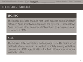 Royal Holloway University of London
. . .
S2
Lab
. . . . . . . . . . . . . . . . . . . . . . . . . . .
CopperDroid Observed Behaviors Demo Conclusions
THE BINDER PROTOCOL
IPC/RPC
The Binder protocol enables fast inter-process communication
between Apps or between Apps and the system. It also allows
Apps to invoke other components' functions (e.g., to place a call
or to send a SMS)
AIDL
The Android Interface Definition Language is used to define which
methods of a service can be invoked remotely, among with their
parameters. AIDL specifications for Android's core services are
available online
20
 