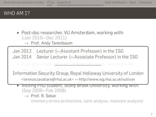 Royal Holloway University of London
. . .
S2
Lab
. . . . . . . . . . . . . . . . . . . . . . . . . . .
CopperDroid Observed Behaviors Demo Conclusions
WHO AM I?
Post-doc researcher, VU Amsterdam, working with:
(Jan 2010—Dec 2011)
→ Prof. Andy Tanenbaum
(OS dependability)
→ Prof. Herbert Bos
(memory errors, malware analysis, and taint analysis)
Post-doc researcher, UC at Santa Barbara, working with:
(Apr 2008—Jan 2010)
→ Prof. Giovanni Vigna and Prof. Christopher Kruegel
(malware analysis and detection)
Visiting PhD student, Stony Brook University, working with:
(Sep 2006—Feb 2008)
→ Prof. R. Sekar
(memory errors protections, taint analysis, malware analysis)
..
Jan 2012 Lecturer (∼Assistant Professor) in the ISG
Jan 2014 Senior Lecturer (∼Associate Professor) in the ISG
Information Security Group, Royal Holloway University of London
<lorenzo.cavallaro@rhul.ac.uk> — http://www.isg.rhul.ac.uk/sullivan
2
 