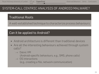 Royal Holloway University of London
. . .
S2
Lab
. . . . . . . . . . . . . . . . . . . . . . . . . . .
CopperDroid Observed Behaviors Demo Conclusions
SYSTEM-CALL CENTRIC ANALYSIS OF ANDROID MALWARE?
Traditional Roots
A well-established technique to characterize process behaviours
Can it be applied to Android?
Android architecture is different than traditional devices
Are all the interesting behaviours achieved through system
calls?
→ Dalvic VM
(Android-specific behaviours, e.g., SMS, phone calls)
→ OS interactions
(e.g., creating a file, network communication)
23
 