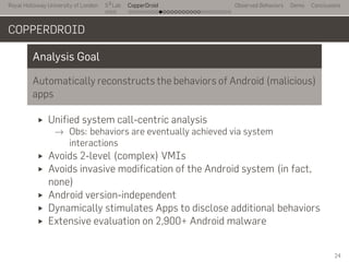 Royal Holloway University of London
. . .
S2
Lab
. . . . . . . . . . . . . . . . . . . . . . . . . . .
CopperDroid Observed Behaviors Demo Conclusions
COPPERDROID
Analysis Goal
Automatically reconstructs the behaviors of Android (malicious)
apps
Unified system call-centric analysis
→ Obs: behaviors are eventually achieved via system
interactions
Avoids 2-level (complex) VMIs
Avoids invasive modification of the Android system (in fact,
none)
Android version-independent
Dynamically stimulates Apps to disclose additional behaviors
Extensive evaluation on 2,900+ Android malware
24
 