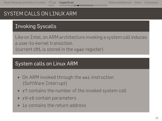 Royal Holloway University of London
. . .
S2
Lab
. . . . . . . . . . . . . . . . . . . . . . . . . . .
CopperDroid Observed Behaviors Demo Conclusions
SYSTEM CALLS ON LINUX ARM
Invoking Syscalls
Like on Intel, on ARM architecture invoking a system call induces
a user-to-kernel transiction.
(current CPL is stored in the cpsr register)
System calls on Linux ARM
On ARM invoked through the swi instruction
(SoftWare Interrupt)
r7 contains the number of the invoked system call
r0-r5 contain parameters
lr contains the return address
26
 