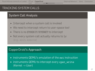 Royal Holloway University of London
. . .
S2
Lab
. . . . . . . . . . . . . . . . . . . . . . . . . . .
CopperDroid Observed Behaviors Demo Conclusions
TRACKING SYSTEM CALLS
System Call Analysis
Intercept when a system call is invoked
We need to intercept return to user-space too!
There is no SYSEXIT/SYSRET to intercept
Not every system call actually returns to lr
(e.g., exit, execve)
CopperDroid's Approach
instruments QEMU's emulation of the swi instruction
instruments QEMU to intercept every cpsr_write
(Kernel → User)
27
 