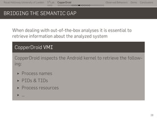 Royal Holloway University of London
. . .
S2
Lab
. . . . . . . . . . . . . . . . . . . . . . . . . . .
CopperDroid Observed Behaviors Demo Conclusions
BRIDGING THE SEMANTIC GAP
When dealing with out-of-the-box analyses it is essential to
retrieve information about the analyzed system
CopperDroid VMI
CopperDroid inspects the Android kernel to retrieve the follow-
ing:
Process names
PIDs & TIDs
Process resources
…
28
 