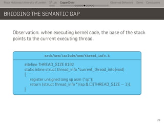 Royal Holloway University of London
. . .
S2
Lab
. . . . . . . . . . . . . . . . . . . . . . . . . . .
CopperDroid Observed Behaviors Demo Conclusions
BRIDGING THE SEMANTIC GAP
Observation: when executing kernel code, the base of the stack
points to the current executing thread.
..
arch/arm/include/asm/thread_info.h
.
#define THREAD_SIZE 8192
static inline struct thread_info *current_thread_info(void)
{
register unsigned long sp asm ("sp");
return (struct thread_info *)(sp & ~(THREAD_SIZE − 1));
}
29
 