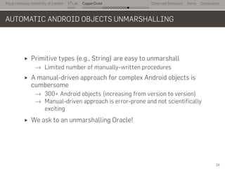 Royal Holloway University of London
. . .
S2
Lab
. . . . . . . . . . . . . . . . . . . . . . . . . . .
CopperDroid Observed Behaviors Demo Conclusions
AUTOMATIC ANDROID OBJECTS UNMARSHALLING
Primitive types (e.g., String) are easy to unmarshall
→ Limited number of manually-written procedures
A manual-driven approach for complex Android objects is
cumbersome
→ 300+ Android objects (increasing from version to version)
→ Manual-driven approach is error-prone and not scientifically
exciting
We ask to an unmarshalling Oracle!
34
 