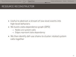 Royal Holloway University of London
. . .
S2
Lab
. . . . . . . . . . . . . . . . . . . . . . . . . . .
CopperDroid Observed Behaviors Demo Conclusions
RESOURCE RECONSTRUCTOR
Useful to abstract a stream of low-level events into
high-level behaviors
We build a data dependence graph (DPD)
→ Nodes are system calls
→ Edges represent data dependency
We then identify def-use chains to cluster related system
calls together
37
 