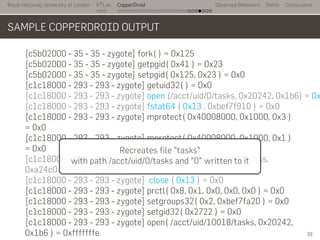 Royal Holloway University of London
. . .
S2
Lab
. . . . . . . . . . . . . . . . . . . . . . . . . . .
CopperDroid Observed Behaviors Demo Conclusions
SAMPLE COPPERDROID OUTPUT
[c5b02000 - 35 - 35 - zygote] fork( ) = 0x125
[c5b02000 - 35 - 35 - zygote] getpgid( 0x41 ) = 0x23
[c5b02000 - 35 - 35 - zygote] setpgid( 0x125, 0x23 ) = 0x0
[c1c18000 - 293 - 293 - zygote] getuid32( ) = 0x0
[c1c18000 - 293 - 293 - zygote] open (/acct/uid/0/tasks, 0x20242, 0x1b6) = 0x
[c1c18000 - 293 - 293 - zygote] fstat64 ( 0x13 , 0xbef7f910 ) = 0x0
[c1c18000 - 293 - 293 - zygote] mprotect( 0x40008000, 0x1000, 0x3 )
= 0x0
[c1c18000 - 293 - 293 - zygote] mprotect( 0x40008000, 0x1000, 0x1 )
= 0x0
[c1c18000 - 293 - 293 - zygote] write ( 0x13 - /acct/uid/0/tasks,
0xa24c0 "'0'", 0x1 ) = 0x1
[c1c18000 - 293 - 293 - zygote] close ( 0x13 ) = 0x0
[c1c18000 - 293 - 293 - zygote] prctl( 0x8, 0x1, 0x0, 0x0, 0x0 ) = 0x0
[c1c18000 - 293 - 293 - zygote] setgroups32( 0x2, 0xbef7fa20 ) = 0x0
[c1c18000 - 293 - 293 - zygote] setgid32( 0x2722 ) = 0x0
[c1c18000 - 293 - 293 - zygote] open( /acct/uid/10018/tasks, 0x20242,
0x1b6 ) = 0xfffffffe
Recreates file "tasks"
with path /acct/uid/0/tasks and "0" written to it
39
 