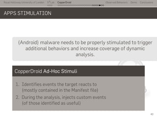 Royal Holloway University of London
. . .
S2
Lab
. . . . . . . . . . . . . . . . . . . . . . . . . . .
CopperDroid Observed Behaviors Demo Conclusions
APPS STIMULATION
..
..
(Android) malware needs to be properly stimulated to trigger
additional behaviors and increase coverage of dynamic
analysis.
CopperDroid Ad-Hoc Stimuli
1. Identifies events the target reacts to
(mostly contained in the Manifest file)
2. During the analysis, injects custom events
(of those identified as useful)
40
 