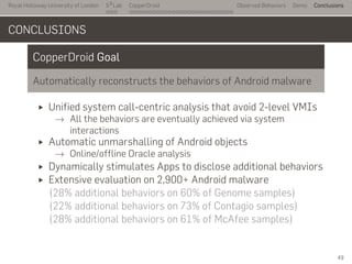 Royal Holloway University of London
. . .
S2
Lab
. . . . . . . . . . . . . . . . . . . . . . . . . . .
CopperDroid Observed Behaviors Demo Conclusions
CONCLUSIONS
CopperDroid Goal
Automatically reconstructs the behaviors of Android malware
Unified system call-centric analysis that avoid 2-level VMIs
→ All the behaviors are eventually achieved via system
interactions
Automatic unmarshalling of Android objects
→ Online/offline Oracle analysis
Dynamically stimulates Apps to disclose additional behaviors
Extensive evaluation on 2,900+ Android malware
(28% additional behaviors on 60% of Genome samples)
(22% additional behaviors on 73% of Contagio samples)
(28% additional behaviors on 61% of McAfee samples)
49
 