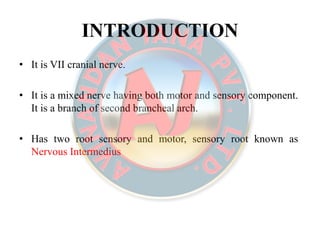 INTRODUCTIONINTRODUCTION
• It is VII cranial nerve.
• It is a mixed nerve having both motor and sensory component.
It is a branch of second brancheal arch.
• Has two root sensory and motor, sensory root known as
Nervous Intermedius
 