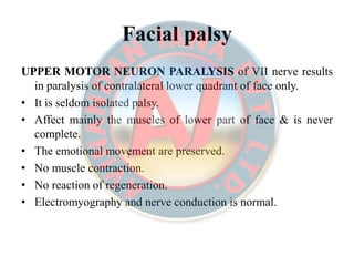 Facial palsyFacial palsy
UPPERUPPER MOTORMOTOR NEURONNEURON PARALYSISPARALYSIS of VII nerve results
in paralysis of contralateral lower quadrant of face only.
• It is seldom isolated palsy.
• Affect mainly the muscles of lower part of face & is never
complete.
• The emotional movement are preserved.
• No muscle contraction.
• No reaction of regeneration.
• Electromyography and nerve conduction is normal.
 