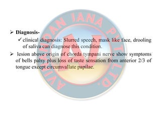  Diagnosis-
 clinical diagnosis: Slurred speech, mask like face, drooling
of saliva can diagnose this condition.
 lesion above origin of chorda tympani nerve show symptoms
of bells palsy plus loss of taste sensation from anterior 2/3 of
tongue except circumvallate papilae.
 