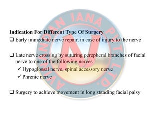 Indication For Different Type Of SurgeryIndication For Different Type Of Surgery
 Early immediate nerve repair, in case of injury to the nerve
 Late nerve crossing by suturing perepheral branches of facial
nerve to one of the following nerves
 Hypoglossal nerve, spinal accessory nerve
 Phrenic nerve
 Surgery to achieve movement in long standing facial palsy
 