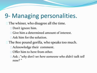 9- Managing personalities.
The whiner, who disagree all the time.
Don’t ignore him.
Give him a determined amount of interest.
Ask him for the solution.
The 800 pound gorilla, who speaks too much.
Acknowledge their comment.
Offer him to here from other.
Ask ; “why don’t we here someone who didn’t talk tell
now? ”
 