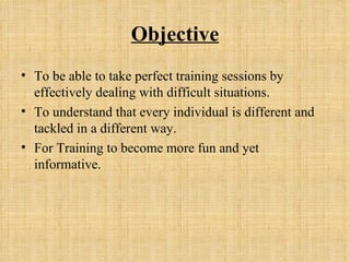 Objective To be able to take perfect training sessions by effectively dealing with difficult situations. To understand that every individual is different and tackled in a different way. For Training to become more fun and yet informative. 