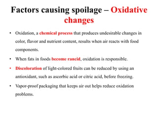 Factors causing spoilage – Oxidative
changes
• Oxidation, a chemical process that produces undesirable changes in
color, flavor and nutrient content, results when air reacts with food
components.
• When fats in foods become rancid, oxidation is responsible.
• Discoloration of light-colored fruits can be reduced by using an
antioxidant, such as ascorbic acid or citric acid, before freezing.
• Vapor-proof packaging that keeps air out helps reduce oxidation
problems.
 