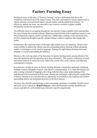 Factory Farming Essay
Writing an essay on the topic of "Factory Farming" can be a challenging task due to the
complexity and sensitivity of the subject matter. This topic encompasses various aspects such as
ethical concerns, environmental impact, animal welfare, and the global food industry. To
effectively address the issue, one must delve into extensive research to gather credible
information and diverse perspectives.
The difficulty arises in navigating through the vast amount of data available while ensuring that
the essay remains focused and coherent. Balancing statistical data with compelling narratives and
ethical arguments requires careful consideration. Additionally, crafting a well-structured essay
involves organizing thoughts logically and presenting a cohesive argument that engages the
reader.
Furthermore, the emotional nature of the topic adds another layer of complexity. Writers must
tread carefully to address the ethical concerns surrounding factory farming without alienating
readers or resorting to overly emotive language. Striking the right balance between facts and
empathy is crucial to persuading the audience.
Moreover, the evolving nature of the discourse on factory farming means staying abreast of the
latest developments and incorporating up-to-date information. This requires continuous research
and critical analysis to ensure the essay reflects the current state of the industry and addresses
contemporary concerns.
In conclusion, writing an essay on factory farming demands a meticulous approach, combining
in-depth research, thoughtful analysis, and effective communication. It is a task that requires not
only a strong command of language and writing skills but also a deep understanding of the
multifaceted issues associated with the topic. Despite the challenges, addressing the complexities
of factory farming in an essay provides an opportunity to contribute to the ongoing conversation
surrounding ethical and sustainable practices in the food industry.
For those who find this task daunting or time-consuming, assistance is available. Similar essays
and more can be ordered on HelpWriting.net, where professionals can help streamline the
process and deliver a well-crafted essay tailored to specific requirements.
Factory Farming Essay Factory Farming Essay
 