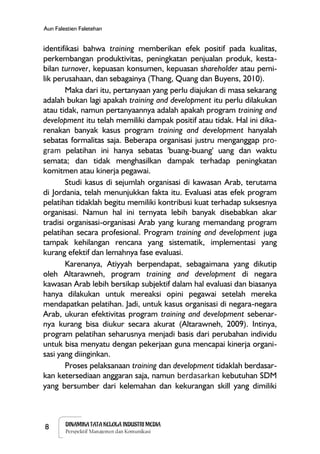 8 DINAMIKA TATA KELOLA INDUSTRI MEDIA
Perspektif Manajemen dan Komunikasi
Aun Falestien Faletehan
identifikasi bahwa training memberikan efek positif pada kualitas,
perkembangan produktivitas, peningkatan penjualan produk, kesta-
bilan turnover, kepuasan konsumen, kepuasan shareholder atau pemi-
lik perusahaan, dan sebagainya (Thang, Quang dan Buyens, 2010).
Maka dari itu, pertanyaan yang perlu diajukan di masa sekarang
adalah bukan lagi apakah training and development itu perlu dilakukan
atau tidak, namun pertanyaannya adalah apakah program training and
development itu telah memiliki dampak positif atau tidak. Hal ini dika-
renakan banyak kasus program training and development hanyalah
sebatas formalitas saja. Beberapa organisasi justru menganggap pro-
gram pelatihan ini hanya sebatas 'buang-buang' uang dan waktu
semata; dan tidak menghasilkan dampak terhadap peningkatan
komitmen atau kinerja pegawai.
Studi kasus di sejumlah organisasi di kawasan Arab, terutama
di Jordania, telah menunjukkan fakta itu. Evaluasi atas efek program
pelatihan tidaklah begitu memiliki kontribusi kuat terhadap suksesnya
organisasi. Namun hal ini ternyata lebih banyak disebabkan akar
tradisi organisasi-organisasi Arab yang kurang memandang program
pelatihan secara profesional. Program training and development juga
tampak kehilangan rencana yang sistematik, implementasi yang
kurang efektif dan lemahnya fase evaluasi.
Karenanya, Atiyyah berpendapat, sebagaimana yang dikutip
oleh Altarawneh, program training and development di negara
kawasan Arab lebih bersikap subjektif dalam hal evaluasi dan biasanya
hanya dilakukan untuk mereaksi opini pegawai setelah mereka
mendapatkan pelatihan. Jadi, untuk kasus organisasi di negara-negara
Arab, ukuran efektivitas program training and development sebenar-
nya kurang bisa diukur secara akurat (Altarawneh, 2009). Intinya,
program pelatihan seharusnya menjadi basis dari perubahan individu
untuk bisa menyatu dengan pekerjaan guna mencapai kinerja organi-
sasi yang diinginkan.
Proses pelaksanaan training dan development tidaklah berdasar-
kan ketersediaan anggaran saja, namun berdasarkan kebutuhan SDM
yang bersumber dari kelemahan dan kekurangan skill yang dimiliki
 