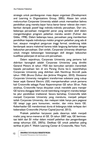 12 DINAMIKA TATA KELOLA INDUSTRI MEDIA
Perspektif Manajemen dan Komunikasi
Aun Falestien Faletehan
strategis untuk pembangunan masa depan organisasi (Development
and Learning in Organizations Group, 2005). Alasan lain untuk
meluncurkan Corporate University adalah untuk memastikan bahwa
pendidikan yang mereka bayar harus benar-benar relevan dan mem-
berikan dampak positif bagi individu-individu perusahaan. Dari sini,
beberapa perusahaan mengambil peran yang semakin aktif dalam
mengembangkan program pelatihan mereka sendiri (Fulmer dan
Gibbs, 1998). Dalam beberapa kasus, perusahaan yang memberikan
pendidikan kepada individunya melalui program pelatihan yang ada di
luar, ataupun mengikuti perguruan tinggi formal, cenderung tidak
berdampak secara maksimal karena tidak langsung berkaitan dengan
kebutuhan perusahaan. Dari sinilah, Corporate University dihadirkan
untuk mengisi kekosongan kesenjangan skill dengan kebutuhan
kualifikasi pekerjaan di semua unit perusahaan.
Dalam sejarahnya, Corporate University yang pertama kali
didirikan barangkali adalah Corporate University yang dimiliki
General Motors di tahun 1920 dan kemudian semakin merambah
kepada perusahaan lain di era Perang Dunia ke-2, sepertihalnya
Corporate University yang didirikan oleh Northrup Aircraft pada
tahun 1940 (Bruno Dufour dan Jérôme Wargnier, 2010). Eksistensi
Corporate University mengalami transformasi substansi yang cukup
besar sejak General Electric (GE) memperkenalkan untuk pertama
kali Crotonville sebagai Pusat Kepemimpinan GE tahun 50-an. Pada
awalnya, Crotonville hanya ditujukan untuk mendidik para manajer
GE karena dianggap lebih murah ketimbang mengirim mereka belajar
ke jalur pendidikan tradisional. Secara bertahap, Crotonville telah
menjadi Corporate University yang mendunia, menjadi pelopor
istilah Corporate University, dan melayani tidak hanya para pegawai
GE tetapi juga para konsumen, vendor, dan mitra bisnis GE.
Keberhasilan GE mendominasi dunia di bidangnya tidak terlepas dari
keberadaan Crotonville (Human Capital Journal, 2013).
Praktek pelatihan karyawan pada dasarnya telah menjadi
tradisi yang terus-menerus di GE. Di tahun 2007 saja, GE berinves-
tasi lebih dari $1 miliar dalam inisiatif pelatihan dan pengembangan
setiap tahunnya (GE, 2007a). Dedikasi GE untuk pelatihan paling
terlihat di John F. Welch Learning Center di Crotonville, New York.
 