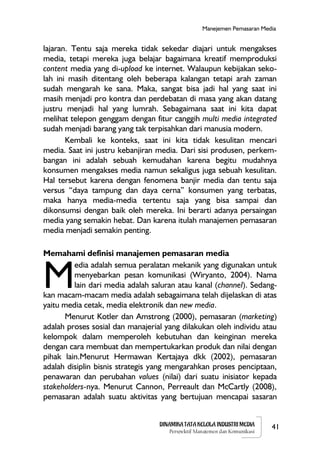 DINAMIKA TATA KELOLA INDUSTRI MEDIA
Perspektif Manajemen dan Komunikasi
41
Manejemen Pemasaran Media
lajaran. Tentu saja mereka tidak sekedar diajari untuk mengakses
media, tetapi mereka juga belajar bagaimana kreatif memproduksi
content media yang di-upload ke internet. Walaupun kebijakan seko-
lah ini masih ditentang oleh beberapa kalangan tetapi arah zaman
sudah mengarah ke sana. Maka, sangat bisa jadi hal yang saat ini
masih menjadi pro kontra dan perdebatan di masa yang akan datang
justru menjadi hal yang lumrah. Sebagaimana saat ini kita dapat
melihat telepon genggam dengan fitur canggih multi media integrated
sudah menjadi barang yang tak terpisahkan dari manusia modern.
Kembali ke konteks, saat ini kita tidak kesulitan mencari
media. Saat ini justru kebanjiran media. Dari sisi produsen, perkem-
bangan ini adalah sebuah kemudahan karena begitu mudahnya
konsumen mengakses media namun sekaligus juga sebuah kesulitan.
Hal tersebut karena dengan fenomena banjir media dan tentu saja
versus “daya tampung dan daya cerna” konsumen yang terbatas,
maka hanya media-media tertentu saja yang bisa sampai dan
dikonsumsi dengan baik oleh mereka. Ini berarti adanya persaingan
media yang semakin hebat. Dan karena itulah manajemen pemasaran
media menjadi semakin penting.
Memahami definisi manajemen pemasaran media
edia adalah semua peralatan mekanik yang digunakan untuk
menyebarkan pesan komunikasi (Wiryanto, 2004). Nama
lain dari media adalah saluran atau kanal (channel). Sedang-
kan macam-macam media adalah sebagaimana telah dijelaskan di atas
yaitu media cetak, media elektronik dan new media.
Menurut Kotler dan Amstrong (2000), pemasaran (marketing)
adalah proses sosial dan manajerial yang dilakukan oleh individu atau
kelompok dalam memperoleh kebutuhan dan keinginan mereka
dengan cara membuat dan mempertukarkan produk dan nilai dengan
pihak lain.Menurut Hermawan Kertajaya dkk (2002), pemasaran
adalah disiplin bisnis strategis yang mengarahkan proses penciptaan,
penawaran dan perubahan values (nilai) dari suatu inisiator kepada
stakeholders-nya. Menurut Cannon, Perreault dan McCartly (2008),
pemasaran adalah suatu aktivitas yang bertujuan mencapai sasaran
M
 