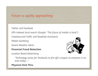 Future is rapidly approaching


Twitter and Facebook
GPS-indexed local search (Google: "The future of mobile is local")
Crowdsourced Trafﬁc and Roadside Assistance
Mobile Gambling
Severe Weather Alerts
Financial Fraud Detection
Location Based Advertising
   "Technology exists for Starbucks to ﬁre off a coupon to everyone in an
   area today…"
Physical Click Thru
 