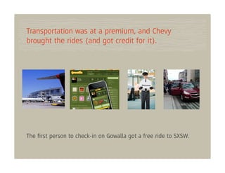 Transportation was at a premium, and Chevy
brought the rides (and got credit for it).




The ﬁrst person to check-in on Gowalla got a free ride to SXSW.
 