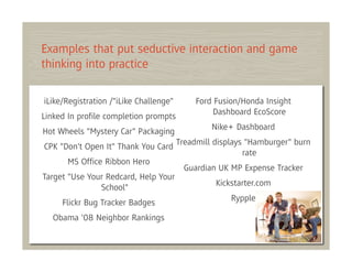 Examples that put seductive interaction and game
thinking into practice

iLike/Registration /"iLike Challenge"   Ford Fusion/Honda Insight
                                             Dashboard EcoScore
Linked In proﬁle completion prompts
                                            Nike+ Dashboard
Hot Wheels "Mystery Car" Packaging
CPK "Don't Open It" Thank You Card Treadmill displays "Hamburger" burn
                                                     rate
       MS Ofﬁce Ribbon Hero
                                     Guardian UK MP Expense Tracker
Target "Use Your Redcard, Help Your
                                              Kickstarter.com
                School"
                                                  Rypple
     Flickr Bug Tracker Badges
  Obama '08 Neighbor Rankings
 