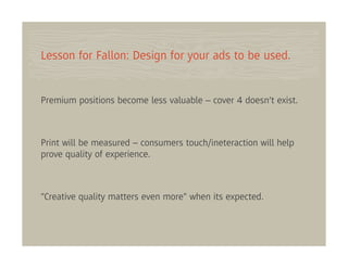 Lesson for Fallon: Design for your ads to be used.


Premium positions become less valuable – cover 4 doesn’t exist.



Print will be measured – consumers touch/ineteraction will help
prove quality of experience.



"Creative quality matters even more" when its expected.
 