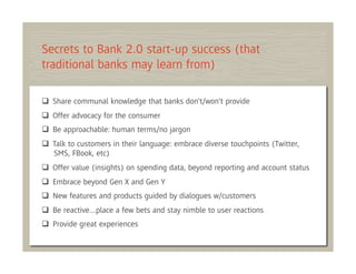 Secrets to Bank 2.0 start-up success (that
traditional banks may learn from)

  Share communal knowledge that banks don't/won't provide
  Offer advocacy for the consumer
  Be approachable: human terms/no jargon
  Talk to customers in their language: embrace diverse touchpoints (Twitter,
   SMS, FBook, etc)
  Offer value (insights) on spending data, beyond reporting and account status
  Embrace beyond Gen X and Gen Y
  New features and products guided by dialogues w/customers
  Be reactive…place a few bets and stay nimble to user reactions
  Provide great experiences
 