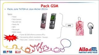 Pack GSM Contenu Specs : Slider VGA Camera MicroSD Slot Radio FM MP3 Bluetooth EDGE (data) Carte SD 2GB offerte (contenu RTL) Accessoires offerts (oreillette + housse) Pack Julie : couleur exclusive + OFFERT 69€ Packs Julie TATON et Jean-Michel ZECCA 