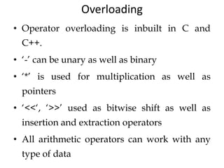 Overloading
• Operator overloading is inbuilt in C and
C++.
• ‘-’ can be unary as well as binary
• ‘*’ is used for multiplication as well as
pointers
• ‘<<‘, ‘>>’ used as bitwise shift as well as
insertion and extraction operators
• All arithmetic operators can work with any
type of data
 