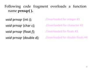 20
Following code fragment overloads a function
name prnsqr( ).
void prnsqr (int i);
void prnsqr (char c);
void prnsqr (float f);
void prnsqr (double d);
//overloaded for floats #3
//overloaded for double floats #4
//overloaded for character #2
//overloaded for floats #3
//overloaded for integer #1
 