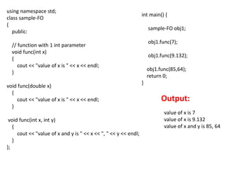 using namespace std;
class sample-FO
{
public:
// function with 1 int parameter
void func(int x)
{
cout << "value of x is " << x << endl;
}
void func(double x)
{
cout << "value of x is " << x << endl;
}
void func(int x, int y)
{
cout << "value of x and y is " << x << ", " << y << endl;
}
};
int main() {
sample-FO obj1;
obj1.func(7);
obj1.func(9.132);
obj1.func(85,64);
return 0;
}
Output:
value of x is 7
value of x is 9.132
value of x and y is 85, 64
 