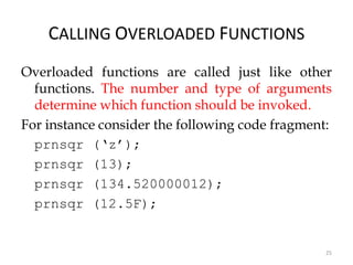 25
CALLING OVERLOADED FUNCTIONS
Overloaded functions are called just like other
functions. The number and type of arguments
determine which function should be invoked.
For instance consider the following code fragment:
prnsqr (‘z’);
prnsqr (13);
prnsqr (134.520000012);
prnsqr (12.5F);
 