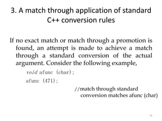 32
3. A match through application of standard
C++ conversion rules
If no exact match or match through a promotion is
found, an attempt is made to achieve a match
through a standard conversion of the actual
argument. Consider the following example,
void afunc (char);
afunc (471);
//match through standard
conversion matches afunc (char)
 