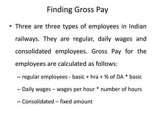 Finding Gross Pay
• Three are three types of employees in Indian
railways. They are regular, daily wages and
consolidated employees. Gross Pay for the
employees are calculated as follows:
– regular employees - basic + hra + % of DA * basic
– Daily wages – wages per hour * number of hours
– Consolidated – fixed amount
 