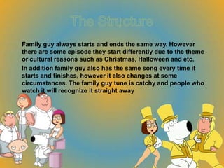 Family guy always starts and ends the same way. However
there are some episode they start differently due to the theme
or cultural reasons such as Christmas, Halloween and etc.
In addition family guy also has the same song every time it
starts and finishes, however it also changes at some
circumstances. The family guy tune is catchy and people who
watch it will recognize it straight away
 