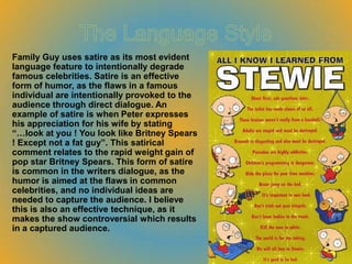 Family Guy uses satire as its most evident
language feature to intentionally degrade
famous celebrities. Satire is an effective
form of humor, as the flaws in a famous
individual are intentionally provoked to the
audience through direct dialogue. An
example of satire is when Peter expresses
his appreciation for his wife by stating
“…look at you ! You look like Britney Spears
! Except not a fat guy”. This satirical
comment relates to the rapid weight gain of
pop star Britney Spears. This form of satire
is common in the writers dialogue, as the
humor is aimed at the flaws in common
celebrities, and no individual ideas are
needed to capture the audience. I believe
this is also an effective technique, as it
makes the show controversial which results
in a captured audience.
 