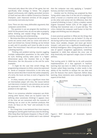 16
WWW.FAMILYOFFICEELITE.COM
instructed only about the rules of the game, but not
specifically what strategy to follow. The program
played continuously with slightly perturbed versions
of itself and was able to defeat Connecticut Checkers
Champion. Later Improved versions of the program
consistently overcome any human.
Cons: There are also many defensible arguments that
computers cannot think.
• The question is can we program the machines to
think? At the present time, we are not able to properly
define thinking and related things like originality,
creativity, meaning, and understanding.
• We know that there are frequencies we cannot hear,
scents we cannot smell, and our vision and sense of
touch are limited too. Human thinking can be limited
as well, and it’s possible we’ll never be able to write
down “the instructions” that will turn the computer in
a thinking machine.
• Thinking and problem-solving requires juggling
multiple independent parameters at the same time.
As such, thinking activity takes place in a higher
dimensional space. Our intuition fails us in high
dimensions. See the discussion at the end for some
examples.
• It might be the case that certain things, like
programming computers to think, cannot be expressed
in words or computer instructions, in the same way
that we cannot describe in words the subtle complexity
of a wine, the music we hear, or even a fragrance that
we smell.
• In chess, masters will see a significant move that
an intermediate player will miss; the reason behind
such decisions is locked in sub-conscience and cannot
be expressed in words. This is the ability to see the
problem in the right way.
There is no consensus whether computers can think;
among other factors, there are no explicit rules for
defining what constitutes thinking! It appears most
of the time we are concerned with the outcome of
thinking, but as soon as the machine produces that
result, we focus on the “how” and conclude it’s not
thinking.
• For a long time, it was believed that chess requires
intelligence and the game itself was a test for thinking.
After Deep Blue had beaten Kasparov in May of 1997,
the question was far from settled and it was claimed
that the computer was only applying a “complex”
formula, and that’s not thinking.
• Another test for thinking was proposed by Alan
Turing which states that if at the end of a teletype is
either a human or a machine and an average human
on the other end cannot tell the difference, then this
is proof of thinking. In June 7, 2014, a chatbot, named
Eugene Goostman fooled 33% of the judges into
thinking that Goostman was a 13-year-old boy. The
critics claimed the computer used humor to fool the
judges and thinking was not adequate.
A more practical question is: What are the things that
humans do and machines can do better? I’ll skip all
the boring stuff on how machines can crunch numbers
faster, more reliable, cheaper and never get bored.
Instead, I will point out a significant breakthrough in
Artificial Intelligence. After a long plateau in the error
rate of speech recognition applications, something
happened in 2009 that allowed the error rate to
drop drastically and approach ranges close to human
abilities.
That turning point in 2009 has to do with practical
implementations of a new approach in machine
learning that was born in 2006 in the University of
Toronto called Deep Learning. In other words is the
ability of the machine to analyze the raw data and
pick the features that seems important. Before deep
learning, these elements were carefully designed by
experts of the field.
Figure-1 NIST Evaluation of Automatic Speech
Recognition
 