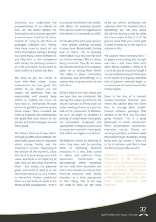 32
discovery, also understand the
purposefulness of our clients. In
turn, we can better deploy the
financial as well as human capital in
a manner best suited for the client,
instead of trying to sell them on
packaged strategies that, frankly,
they have come to reject all too
often. Our highest calling is to help
our client enjoy a more fulfilled life
and help him, or her understand
with clarity the defining moments
of a life well-lived. So we need to
learn and have a better tool box.
We need to get our clients in
tune with their values. Values
authenticate the true goals that
matter to us. Values are not
taught, nor redefined. They are
experiential, and already deep
within us. Getting our clients to
look back at themselves, through
stories or guided questions reveal
these values. Once revealed, we
need to organize and authenticate
the goals that truly matter to the
person and build strategies around
these goals..
The Values Staircase Conversation.
Through guided conversations, the
client talks about what is important
about money, family, and the
meaning of success. Beginning at
the bottom of the stairwell, allow
the client to look deeper into each
value, and build a rich tapestry of
who they are and what matters to
them. Our values, our personal
goals, and much of what is at the
core importance to us, as a human,
is hierarchal. Maslov postulated
there is a hierarchy of needs in his
theoryofself-actualization.Thereis
a structure that defines “our needs”
and allows for personal growth.
Most all our needs are organised in
this manner. It is written in our DNA.
First is about You (and your spouse).
--Food, shelter, clothing. Secondly
is about love. Being loved. Getting
love in return. This is typically
manifested in our relationship with
our family members. Third is about
being immortal. How do we leave
theworldinwhichweliveinabetter
place for us having lived there?
This often is about community,
spirituality and philanthropy in a
manner that uniquely works for the
individual.
So let’s look at our core values and
see how they are structured. We
overlay the values pyramid on the
values Staircase to finely tune our
understanding of what is important
and why it is important. In addition,
we also can begin to construct a
priority of action when these goals
are articulated, measured, and
appropriate strategies constructed
to attain and maintain these goals
that define our highest aspirations.
We help our clients by adhering to
what they want, and by assisting
them in deploying financial
resources in a way best suited
to attain and maintain those
aspirations. Furthermore, by
documenting these processes
we can help them document and
share their wisdom as well as their
financial resources with family
members at a time appropriate
to their liking. This is the way
we need to show up. We need
to be our clients’ confidants, not
salesmen. Don’t be mistaken, these
debriefings are not only about
the advisor getting a feel for what
the client seeks in life; it is of far
greater value that your client gets
a sense of what he or she wants to
achieve in life.
We capture these conversations –
on paper, on recording, and through
exercises – and share them with
other family members. While it is
crucial for you as an advisor to get a
shared understanding of what your
client wants, it is equally essential
that all persons involved begin to
communicate and work towards the
family’s goals.
Gone is the day of a canned,
number-crunched financial plan
where the advisor tells the client
how to manage their wealth.
Canned software packages that
worked in the 90’s will not work
going forward. This is a great
disconnect in client satisfaction.
When presentation commences,
revelation ceases. Clients are
seeking inspiration, and that’s what
they expect to get. Building a strong
bond with our clients is what we
strive to achieve, and that is how
we deliver purposeful results.
Frederick V. McDonald is
President of US Advisory
Group, Inc. (www.usadvisory.
com), a wealth advisory firm
north of Boston. Rick’s work
has appeared in numerous
publications, including the
Wall Street Journal and
Barrons.
WWW.FAMILYOFFICEELITE.COM
 